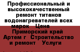 Профиссиональный и высококачественный ремонт титанов водонагревателей всех марок › Цена ­ 500 - Приморский край, Артем г. Строительство и ремонт » Услуги   